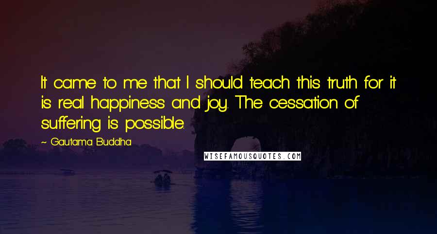 Gautama Buddha Quotes: It came to me that I should teach this truth for it is real happiness and joy. The cessation of suffering is possible.