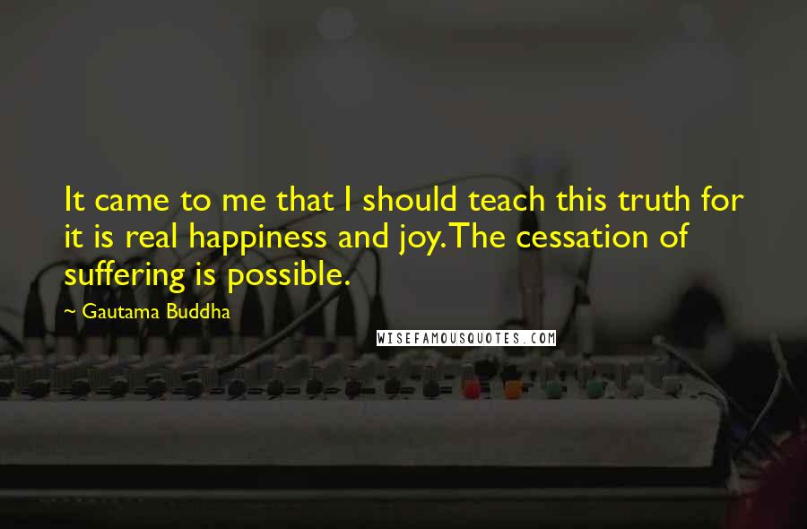 Gautama Buddha Quotes: It came to me that I should teach this truth for it is real happiness and joy. The cessation of suffering is possible.