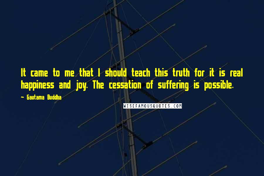 Gautama Buddha Quotes: It came to me that I should teach this truth for it is real happiness and joy. The cessation of suffering is possible.