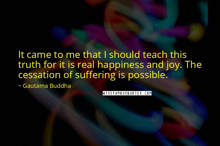 Gautama Buddha Quotes: It came to me that I should teach this truth for it is real happiness and joy. The cessation of suffering is possible.