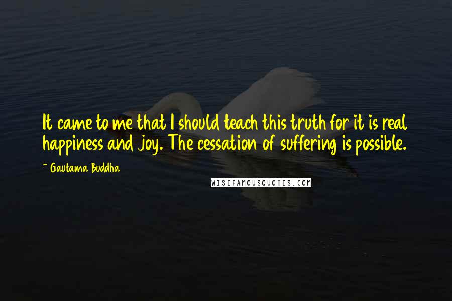 Gautama Buddha Quotes: It came to me that I should teach this truth for it is real happiness and joy. The cessation of suffering is possible.