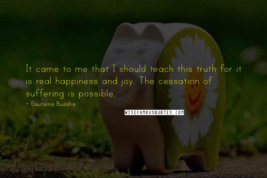 Gautama Buddha Quotes: It came to me that I should teach this truth for it is real happiness and joy. The cessation of suffering is possible.