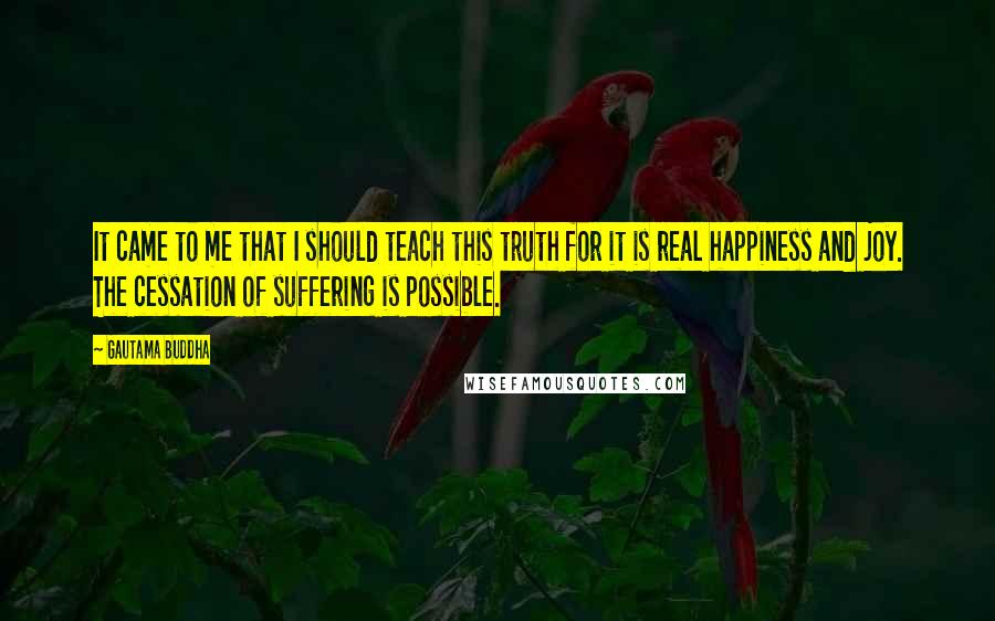 Gautama Buddha Quotes: It came to me that I should teach this truth for it is real happiness and joy. The cessation of suffering is possible.