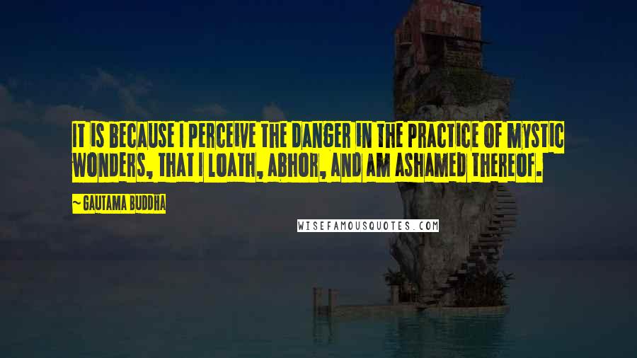 Gautama Buddha Quotes: It is because I perceive the danger in the practice of mystic wonders, that I loath, abhor, and am ashamed thereof.