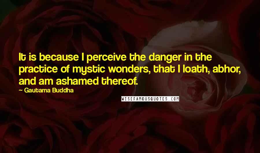 Gautama Buddha Quotes: It is because I perceive the danger in the practice of mystic wonders, that I loath, abhor, and am ashamed thereof.