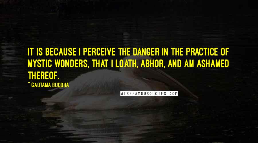 Gautama Buddha Quotes: It is because I perceive the danger in the practice of mystic wonders, that I loath, abhor, and am ashamed thereof.