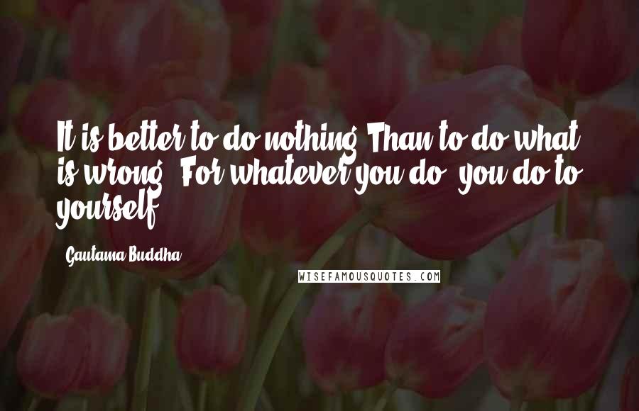 Gautama Buddha Quotes: It is better to do nothing Than to do what is wrong. For whatever you do, you do to yourself.