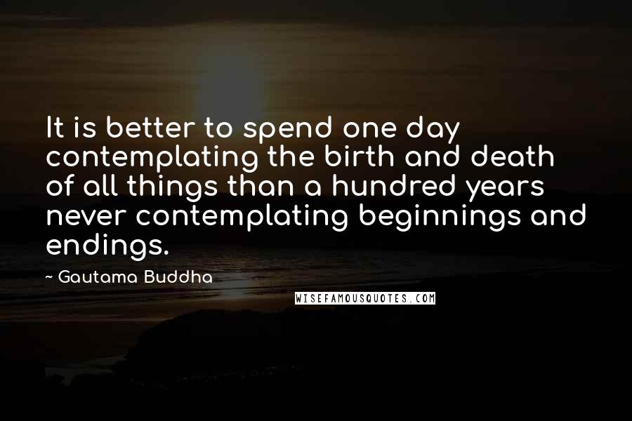 Gautama Buddha Quotes: It is better to spend one day contemplating the birth and death of all things than a hundred years never contemplating beginnings and endings.