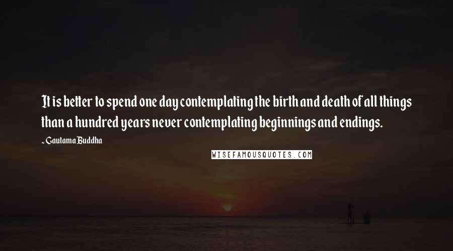Gautama Buddha Quotes: It is better to spend one day contemplating the birth and death of all things than a hundred years never contemplating beginnings and endings.