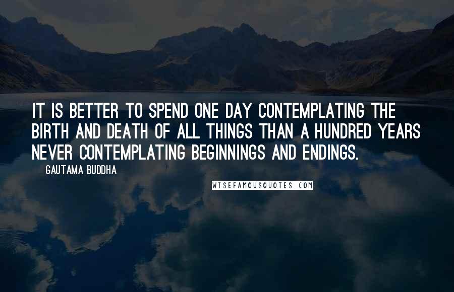 Gautama Buddha Quotes: It is better to spend one day contemplating the birth and death of all things than a hundred years never contemplating beginnings and endings.