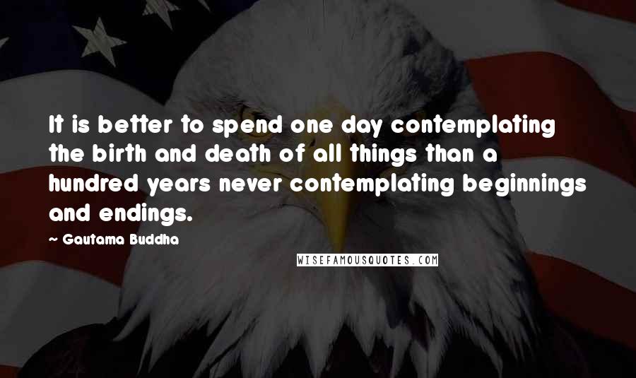 Gautama Buddha Quotes: It is better to spend one day contemplating the birth and death of all things than a hundred years never contemplating beginnings and endings.