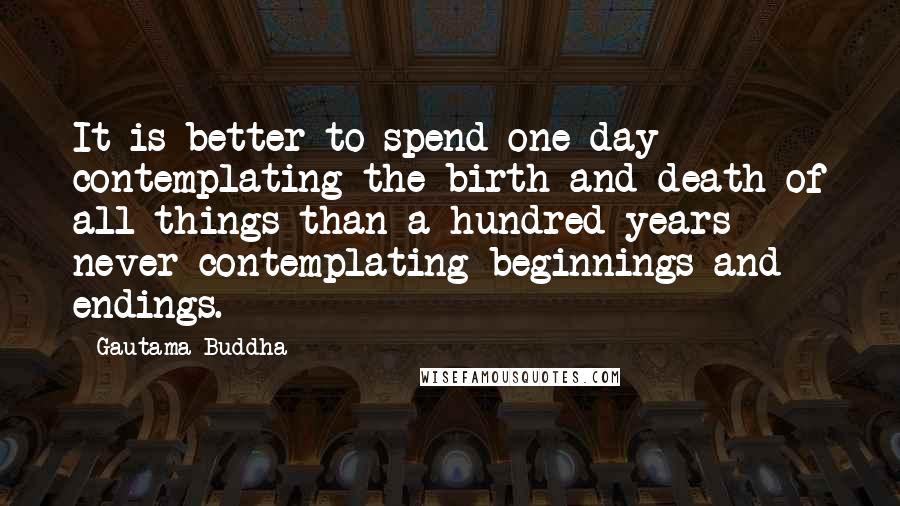 Gautama Buddha Quotes: It is better to spend one day contemplating the birth and death of all things than a hundred years never contemplating beginnings and endings.