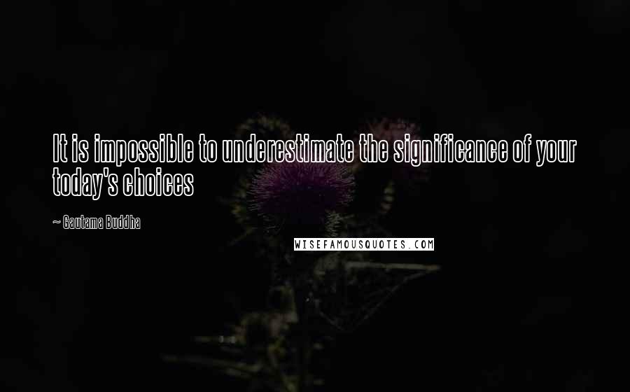 Gautama Buddha Quotes: It is impossible to underestimate the significance of your today's choices