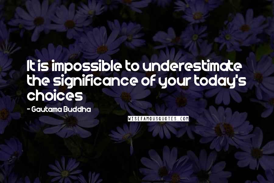 Gautama Buddha Quotes: It is impossible to underestimate the significance of your today's choices