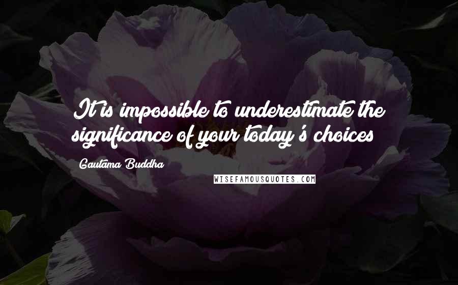 Gautama Buddha Quotes: It is impossible to underestimate the significance of your today's choices