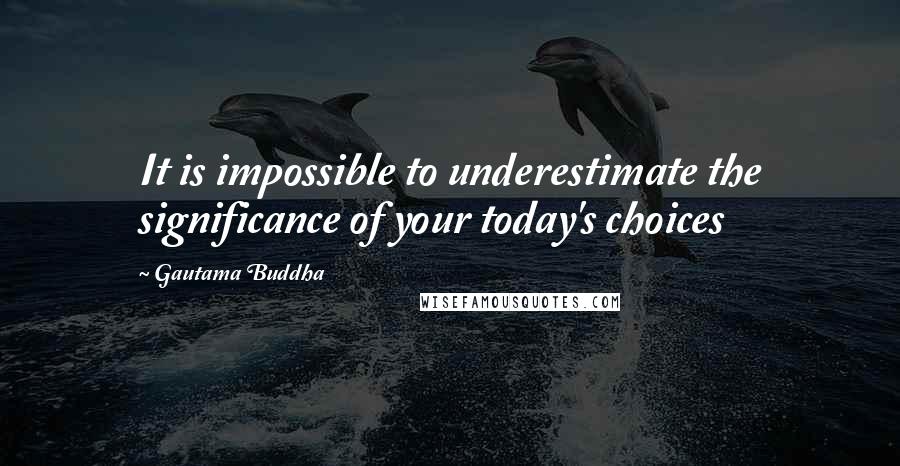 Gautama Buddha Quotes: It is impossible to underestimate the significance of your today's choices