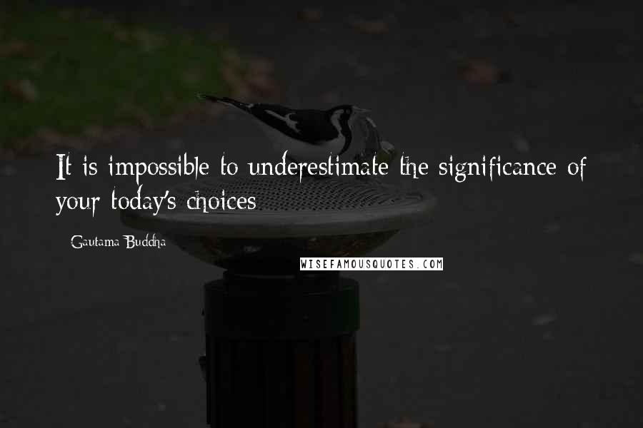 Gautama Buddha Quotes: It is impossible to underestimate the significance of your today's choices