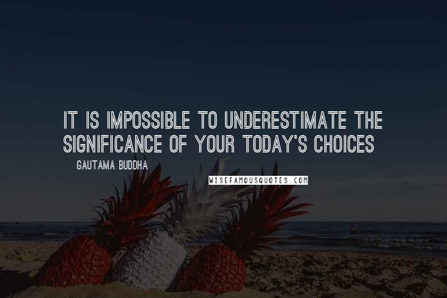 Gautama Buddha Quotes: It is impossible to underestimate the significance of your today's choices