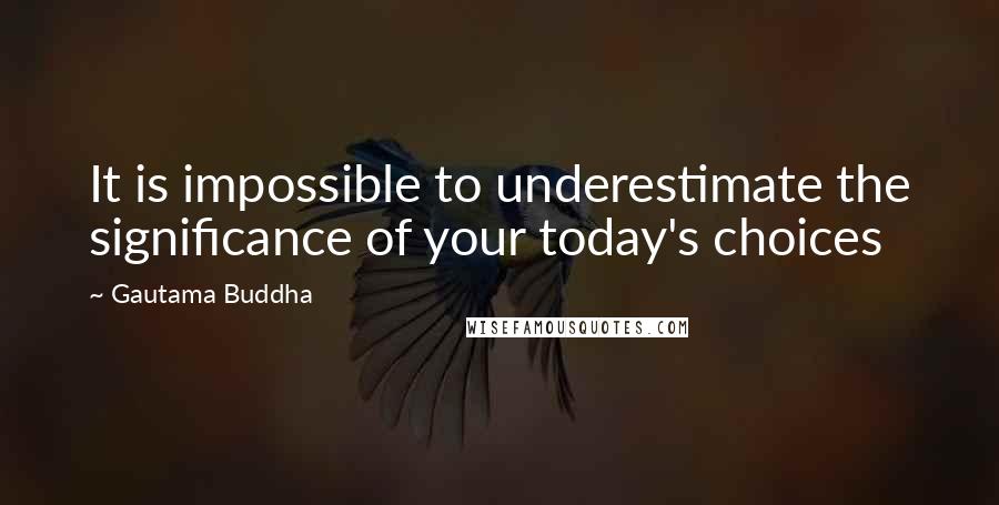 Gautama Buddha Quotes: It is impossible to underestimate the significance of your today's choices