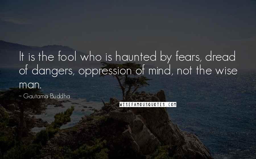 Gautama Buddha Quotes: It is the fool who is haunted by fears, dread of dangers, oppression of mind, not the wise man.