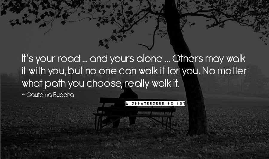 Gautama Buddha Quotes: It's your road ... and yours alone ... Others may walk it with you, but no one can walk it for you. No matter what path you choose, really walk it.