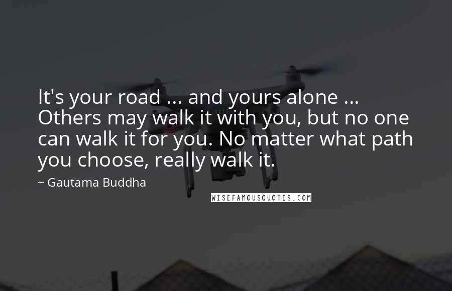 Gautama Buddha Quotes: It's your road ... and yours alone ... Others may walk it with you, but no one can walk it for you. No matter what path you choose, really walk it.
