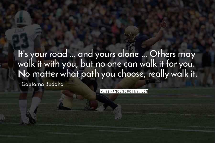 Gautama Buddha Quotes: It's your road ... and yours alone ... Others may walk it with you, but no one can walk it for you. No matter what path you choose, really walk it.