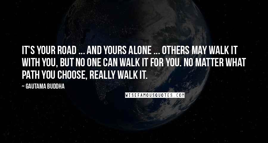 Gautama Buddha Quotes: It's your road ... and yours alone ... Others may walk it with you, but no one can walk it for you. No matter what path you choose, really walk it.
