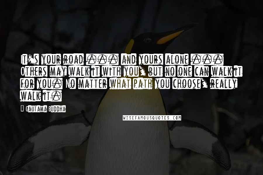 Gautama Buddha Quotes: It's your road ... and yours alone ... Others may walk it with you, but no one can walk it for you. No matter what path you choose, really walk it.