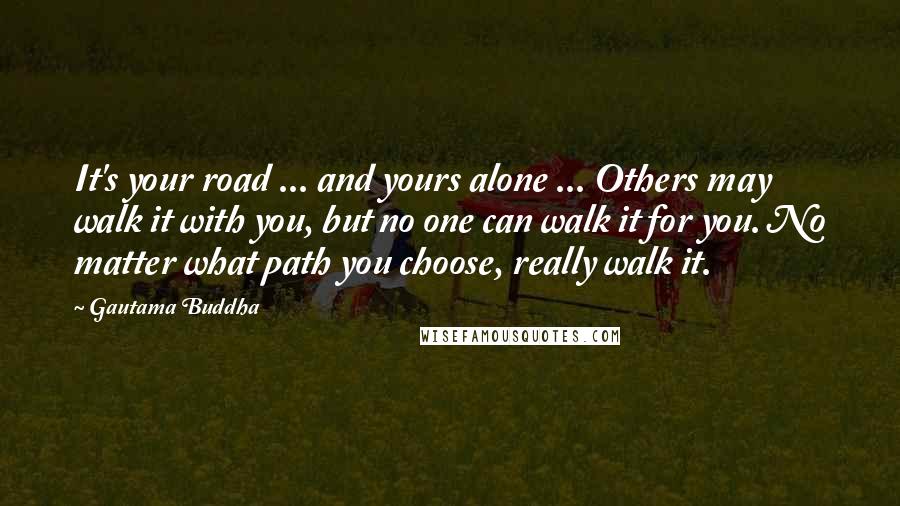 Gautama Buddha Quotes: It's your road ... and yours alone ... Others may walk it with you, but no one can walk it for you. No matter what path you choose, really walk it.