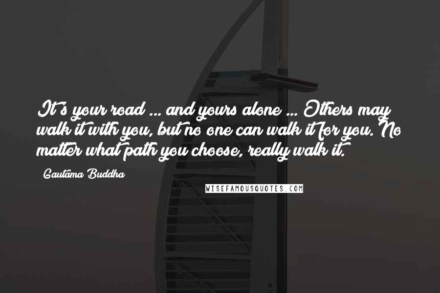 Gautama Buddha Quotes: It's your road ... and yours alone ... Others may walk it with you, but no one can walk it for you. No matter what path you choose, really walk it.
