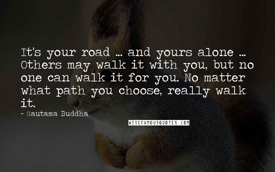 Gautama Buddha Quotes: It's your road ... and yours alone ... Others may walk it with you, but no one can walk it for you. No matter what path you choose, really walk it.