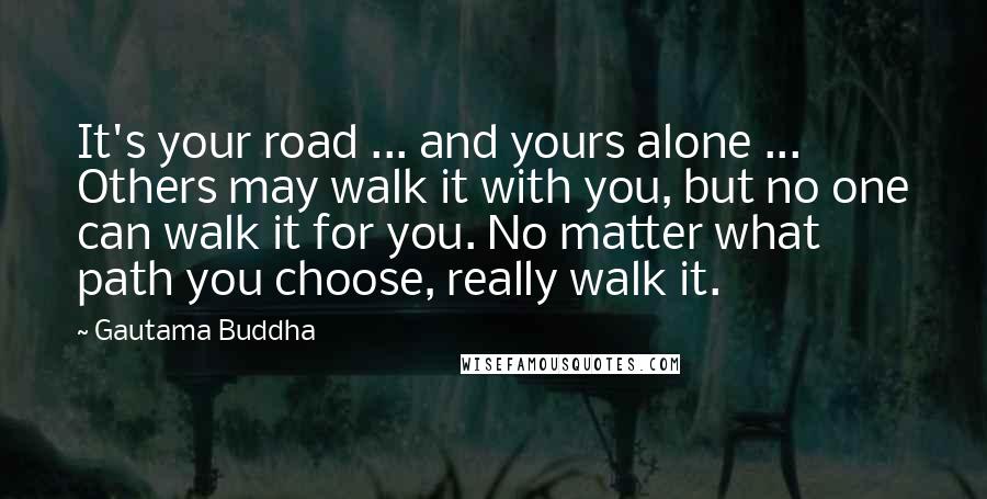Gautama Buddha Quotes: It's your road ... and yours alone ... Others may walk it with you, but no one can walk it for you. No matter what path you choose, really walk it.