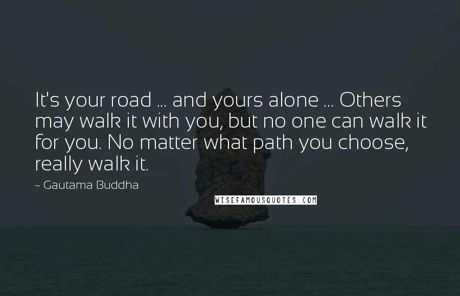 Gautama Buddha Quotes: It's your road ... and yours alone ... Others may walk it with you, but no one can walk it for you. No matter what path you choose, really walk it.