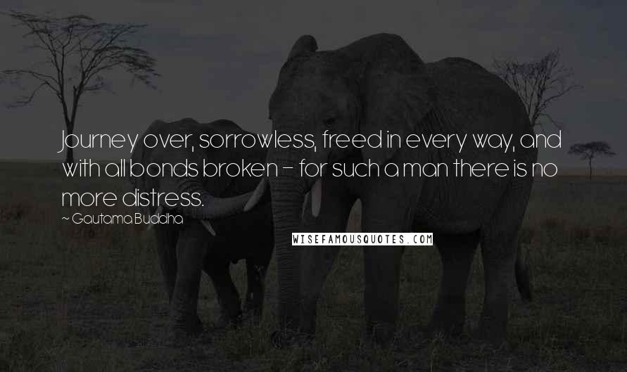 Gautama Buddha Quotes: Journey over, sorrowless, freed in every way, and with all bonds broken - for such a man there is no more distress.