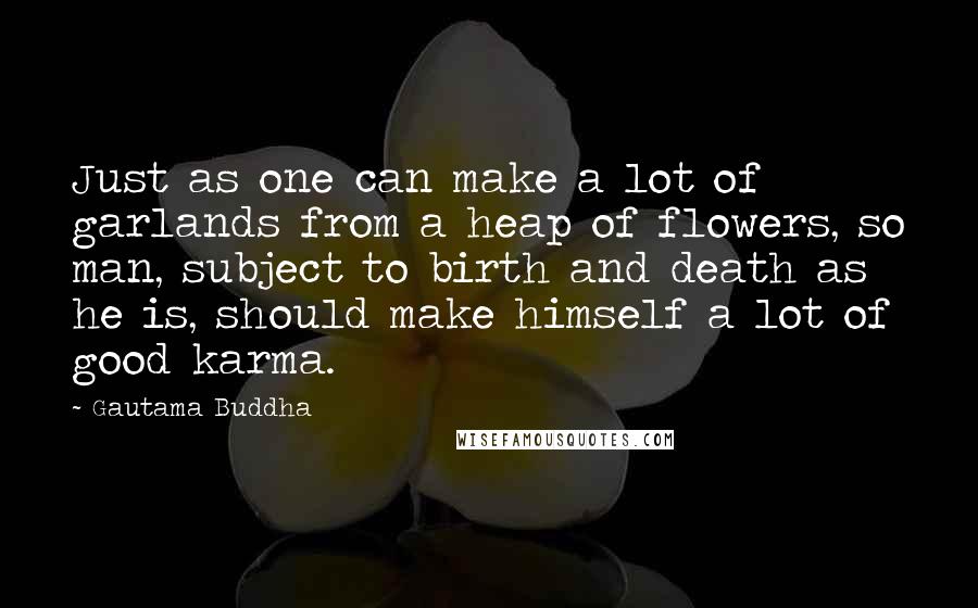 Gautama Buddha Quotes: Just as one can make a lot of garlands from a heap of flowers, so man, subject to birth and death as he is, should make himself a lot of good karma.