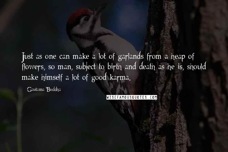 Gautama Buddha Quotes: Just as one can make a lot of garlands from a heap of flowers, so man, subject to birth and death as he is, should make himself a lot of good karma.