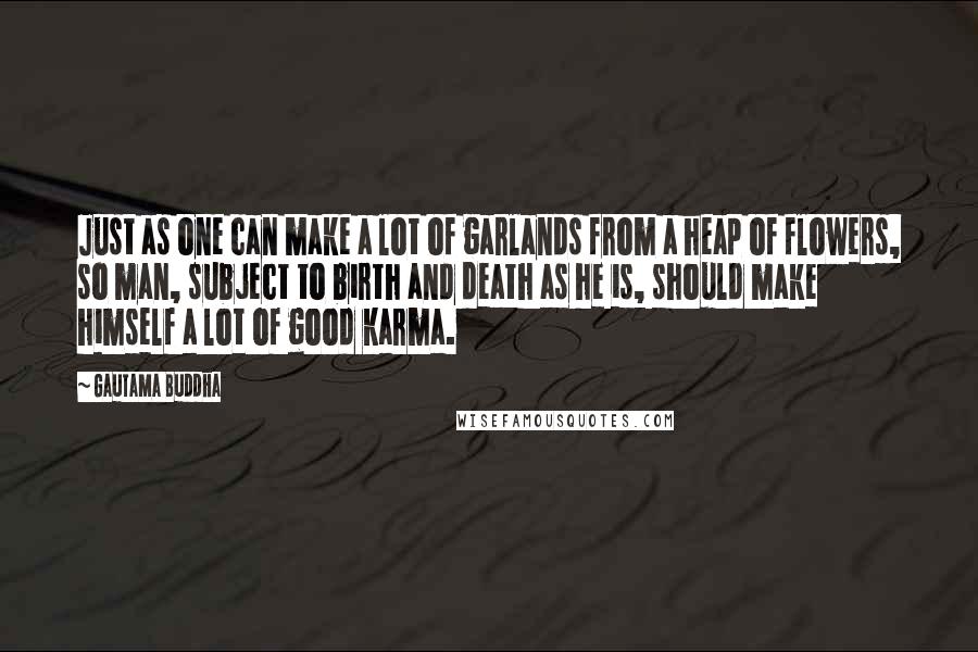 Gautama Buddha Quotes: Just as one can make a lot of garlands from a heap of flowers, so man, subject to birth and death as he is, should make himself a lot of good karma.