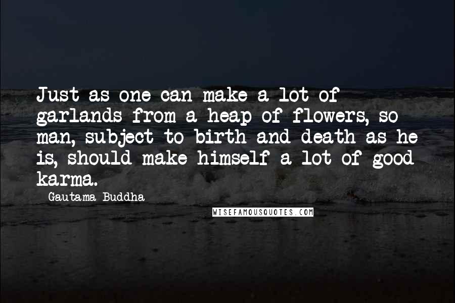 Gautama Buddha Quotes: Just as one can make a lot of garlands from a heap of flowers, so man, subject to birth and death as he is, should make himself a lot of good karma.