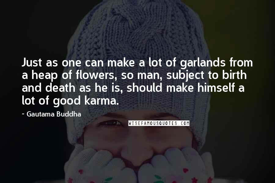 Gautama Buddha Quotes: Just as one can make a lot of garlands from a heap of flowers, so man, subject to birth and death as he is, should make himself a lot of good karma.