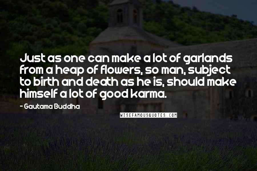 Gautama Buddha Quotes: Just as one can make a lot of garlands from a heap of flowers, so man, subject to birth and death as he is, should make himself a lot of good karma.