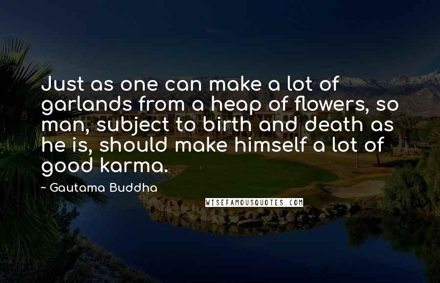 Gautama Buddha Quotes: Just as one can make a lot of garlands from a heap of flowers, so man, subject to birth and death as he is, should make himself a lot of good karma.