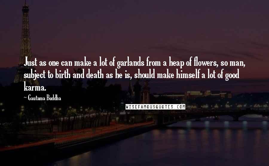 Gautama Buddha Quotes: Just as one can make a lot of garlands from a heap of flowers, so man, subject to birth and death as he is, should make himself a lot of good karma.