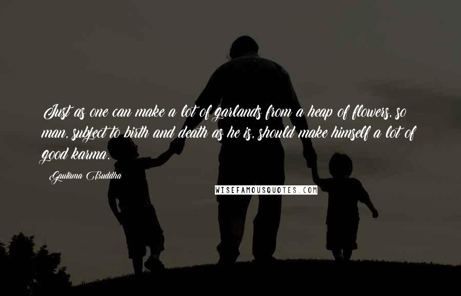 Gautama Buddha Quotes: Just as one can make a lot of garlands from a heap of flowers, so man, subject to birth and death as he is, should make himself a lot of good karma.