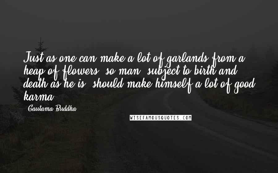 Gautama Buddha Quotes: Just as one can make a lot of garlands from a heap of flowers, so man, subject to birth and death as he is, should make himself a lot of good karma.