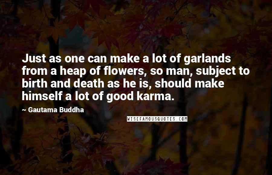 Gautama Buddha Quotes: Just as one can make a lot of garlands from a heap of flowers, so man, subject to birth and death as he is, should make himself a lot of good karma.