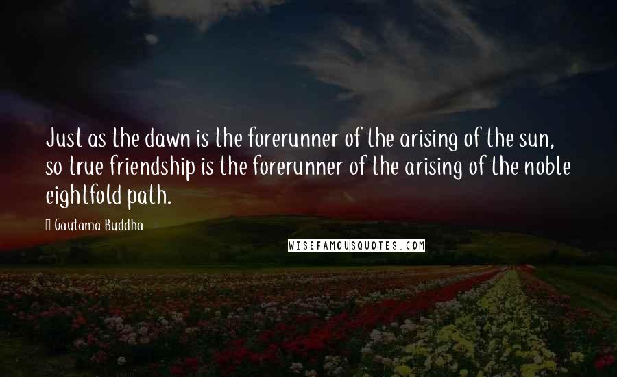 Gautama Buddha Quotes: Just as the dawn is the forerunner of the arising of the sun, so true friendship is the forerunner of the arising of the noble eightfold path.