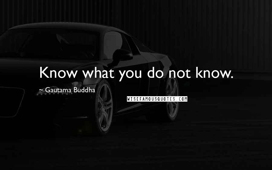 Gautama Buddha Quotes: Know what you do not know.