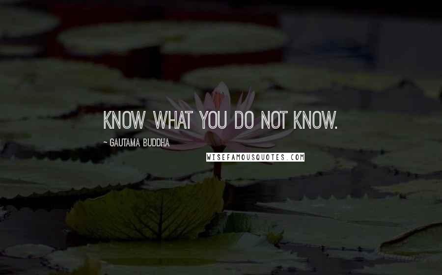 Gautama Buddha Quotes: Know what you do not know.