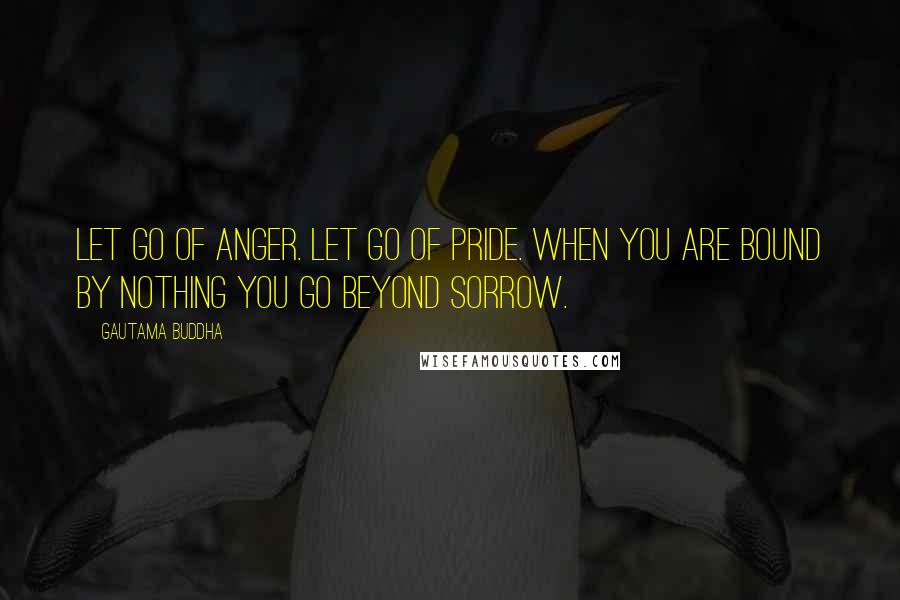 Gautama Buddha Quotes: Let go of anger. Let go of pride. When you are bound by nothing You go beyond sorrow.